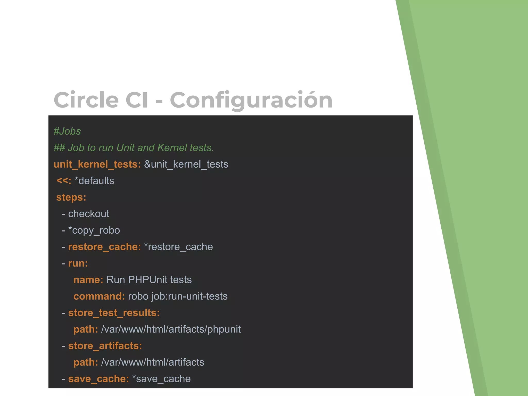 #Jobs
## Job to run Unit and Kernel tests.
unit_kernel_tests: &unit_kernel_tests
<<: *defaults
steps:
- checkout
- *copy_robo
- restore_cache: *restore_cache
- run:
name: Run PHPUnit tests
command: robo job:run-unit-tests
- store_test_results:
path: /var/www/html/artifacts/phpunit
- store_artifacts:
path: /var/www/html/artifacts
- save_cache: *save_cache
Circle CI - Configuración
 