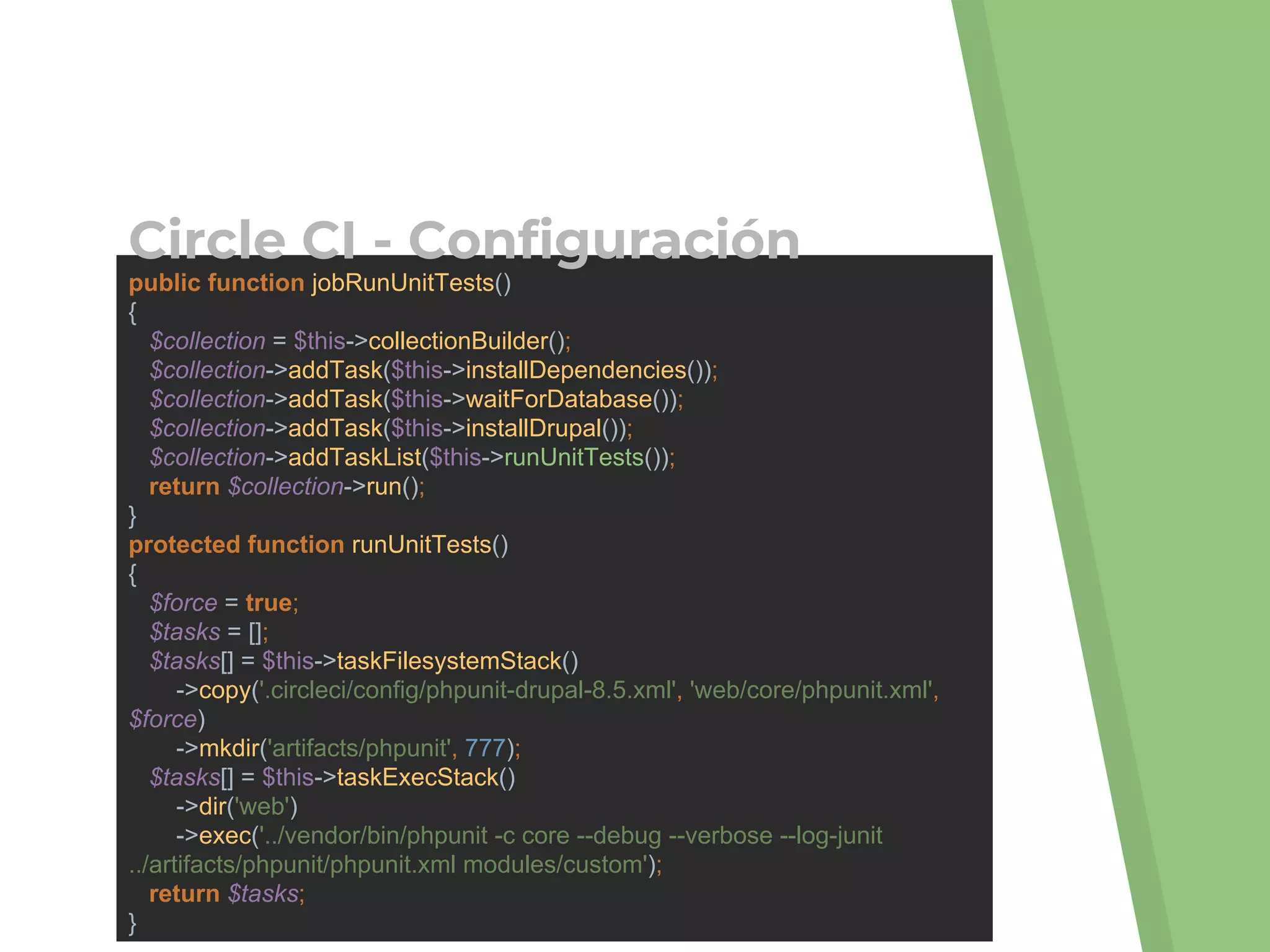 public function jobRunUnitTests()
{
$collection = $this->collectionBuilder();
$collection->addTask($this->installDependencies());
$collection->addTask($this->waitForDatabase());
$collection->addTask($this->installDrupal());
$collection->addTaskList($this->runUnitTests());
return $collection->run();
}
protected function runUnitTests()
{
$force = true;
$tasks = [];
$tasks[] = $this->taskFilesystemStack()
->copy('.circleci/config/phpunit-drupal-8.5.xml', 'web/core/phpunit.xml',
$force)
->mkdir('artifacts/phpunit', 777);
$tasks[] = $this->taskExecStack()
->dir('web')
->exec('../vendor/bin/phpunit -c core --debug --verbose --log-junit
../artifacts/phpunit/phpunit.xml modules/custom');
return $tasks;
}
Circle CI - Configuración
 