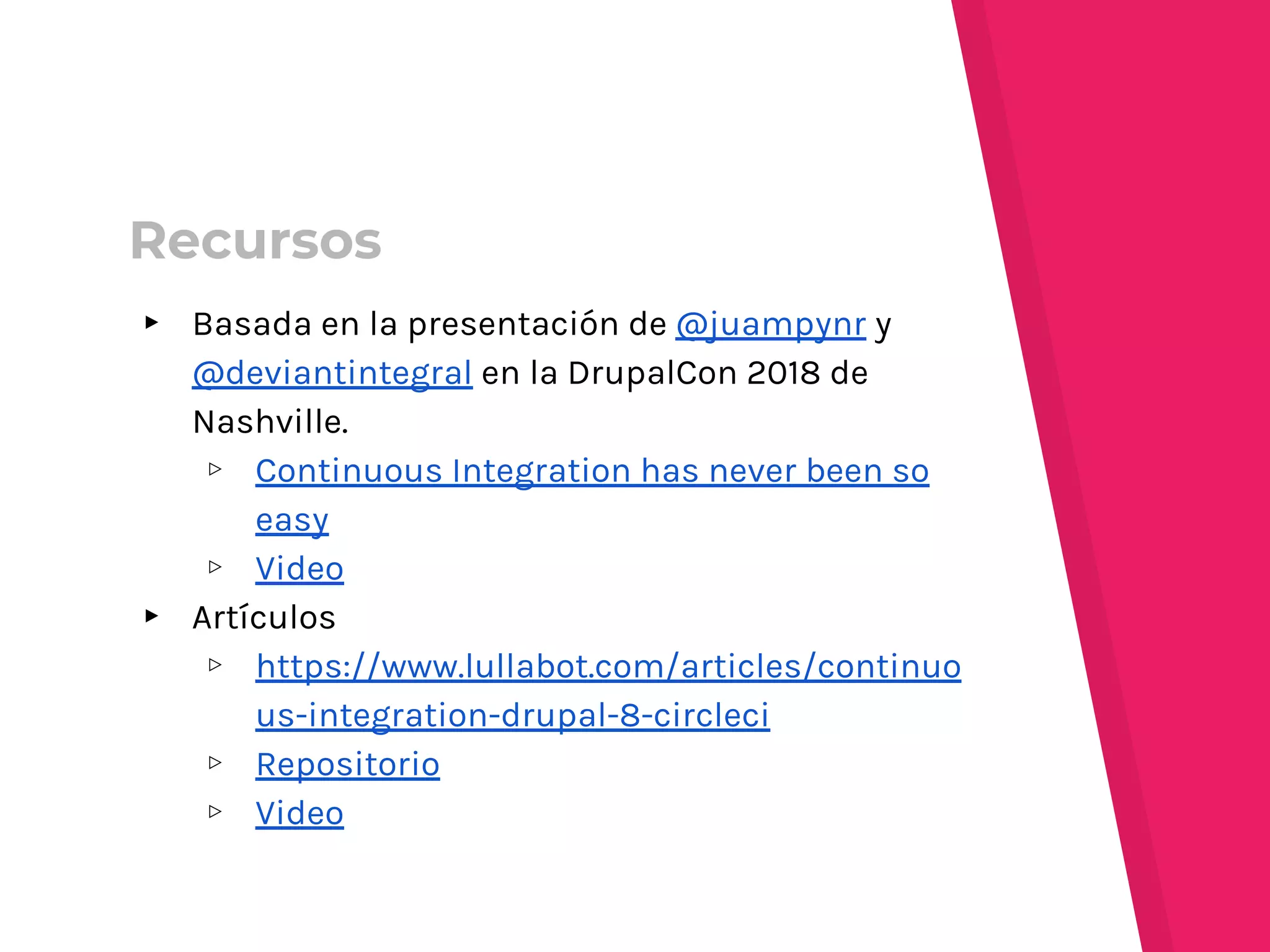 ▸ Basada en la presentación de @juampynr y
@deviantintegral en la DrupalCon 2018 de
Nashville.
▹ Continuous Integration has never been so
easy
▹ Video
▸ Artículos
▹ https://www.lullabot.com/articles/continuo
us-integration-drupal-8-circleci
▹ Repositorio
▹ Video
Recursos
 