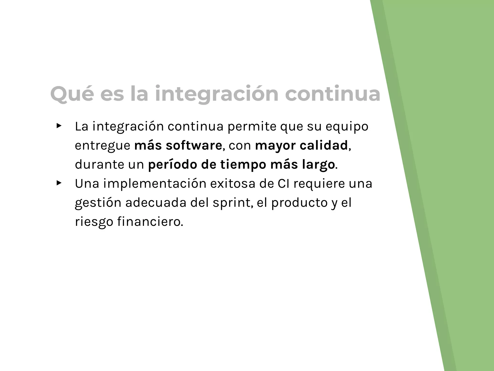 Qué es la integración continua
▸ La integración continua permite que su equipo
entregue más software, con mayor calidad,
durante un período de tiempo más largo.
▸ Una implementación exitosa de CI requiere una
gestión adecuada del sprint, el producto y el
riesgo financiero.
 