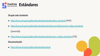 Estándares
Drupal code standards
● https://www.drupal.org/docs/develop/standards/coding-standards (PHP)
● https://www.drupal.org/docs/develop/standards/javascript/javascript-coding-standards
(javascript)
● https://www.drupal.org/docs/develop/standards/css/css-coding-standards (CSS)
Documentación
● https://www.drupal.org/docs/develop/standards
 