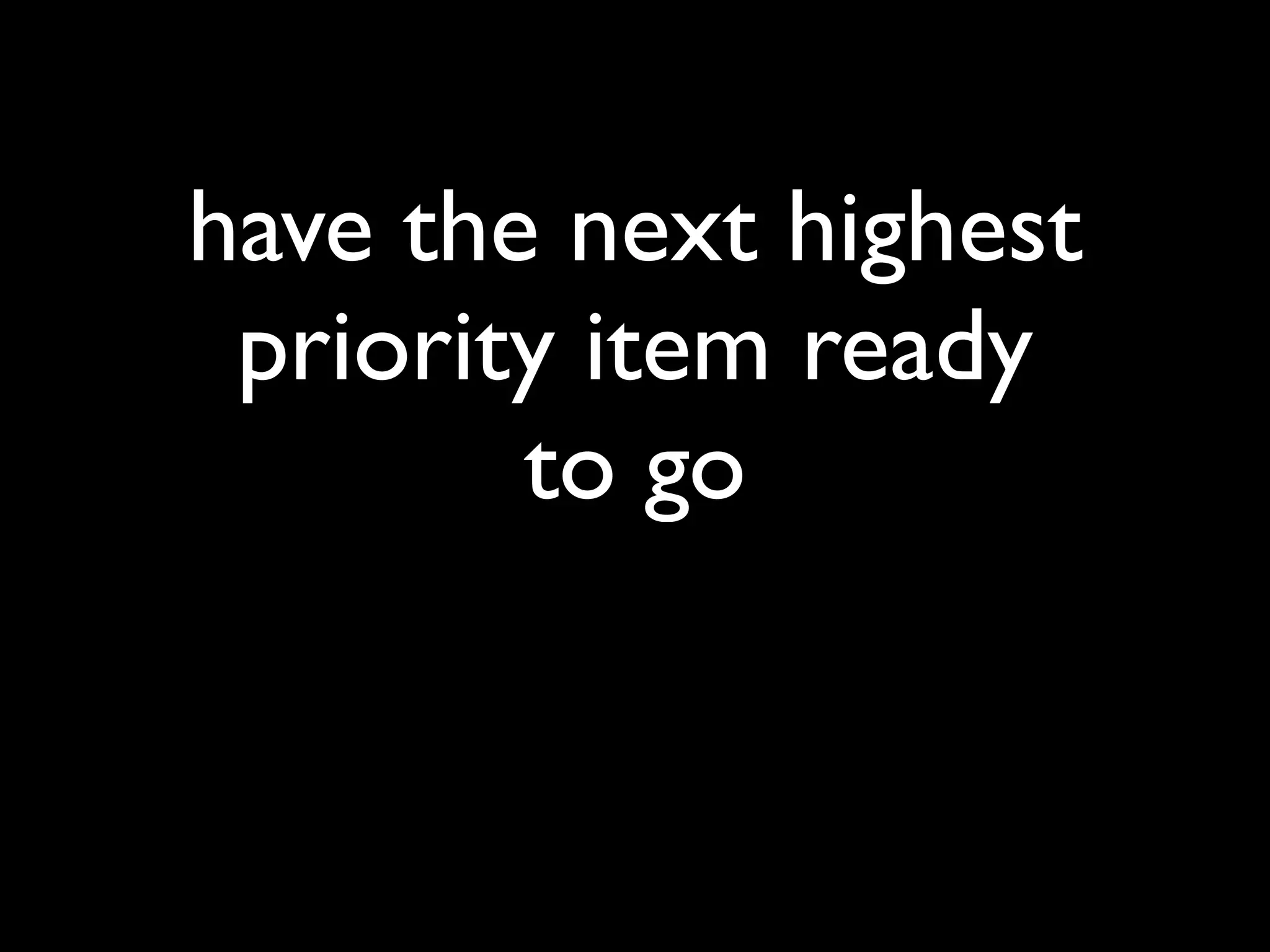 have the next highest
 priority item ready
        to go
 