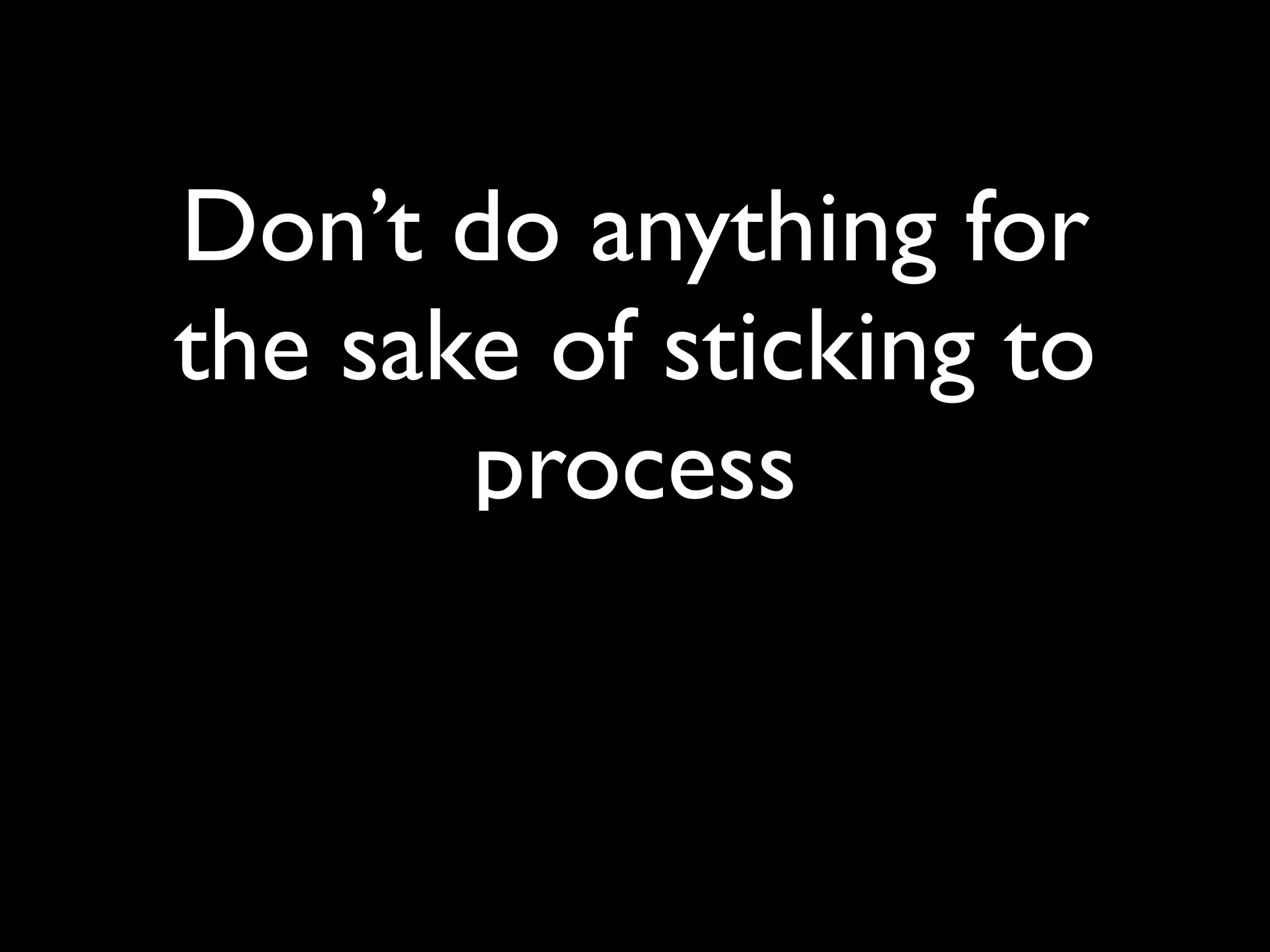 Don’t do anything for
the sake of sticking to
       process
 