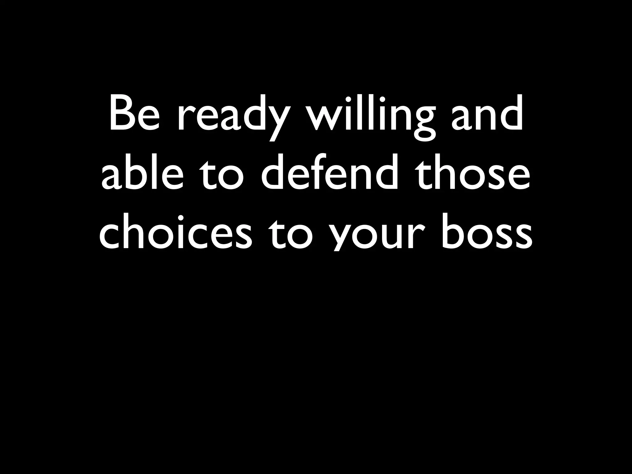 Be ready willing and
able to defend those
choices to your boss
 