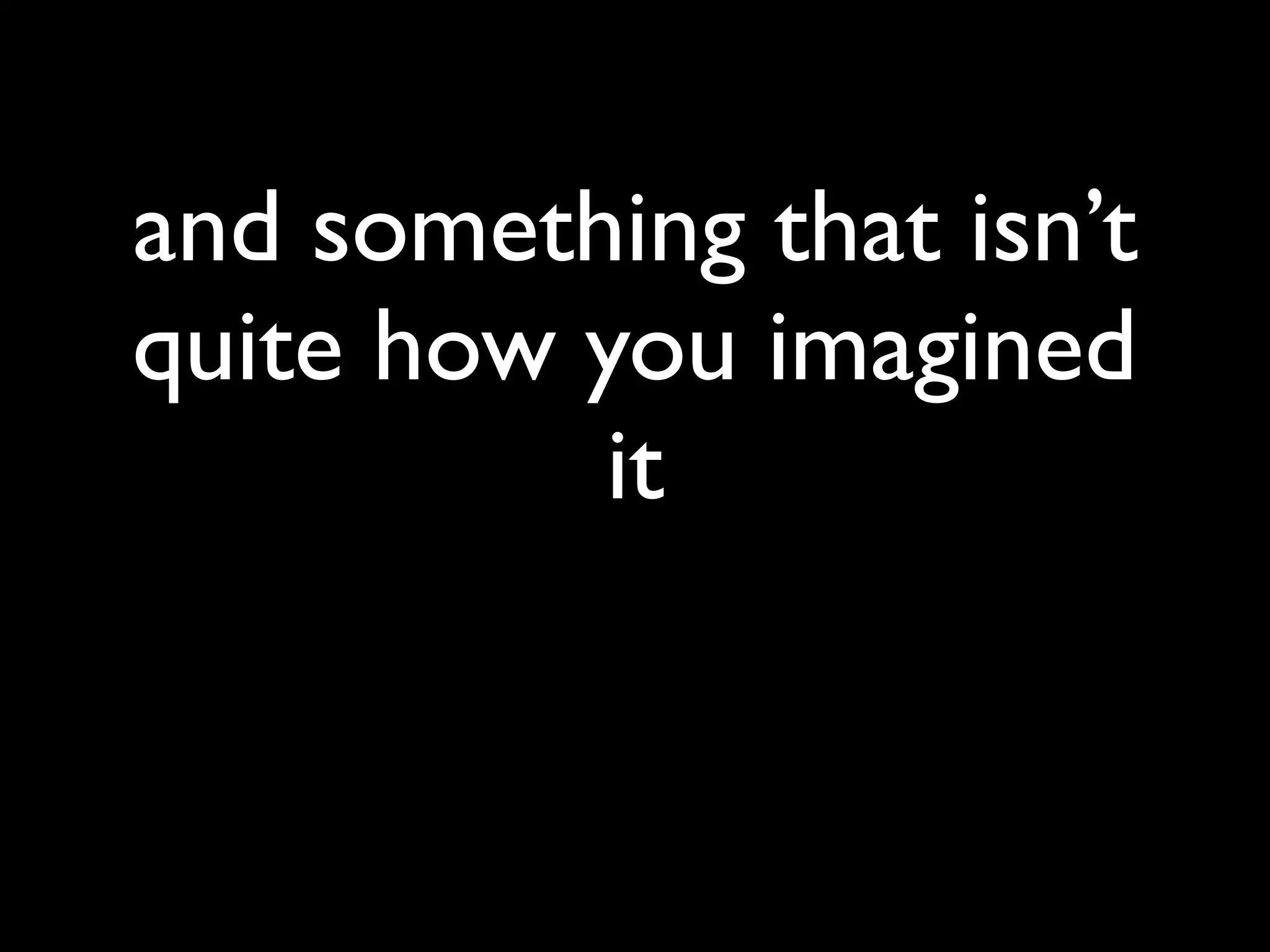 and something that isn’t
quite how you imagined
          it
 