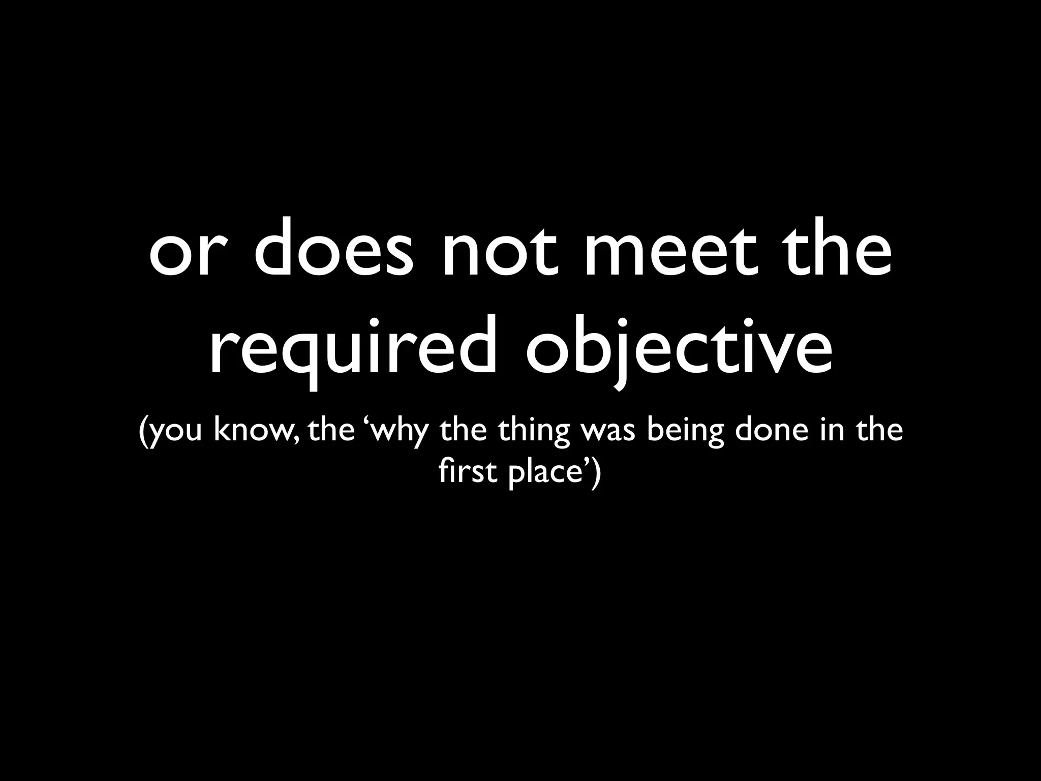 or does not meet the
 required objective
(you know, the ‘why the thing was being done in the
                    ﬁrst place’)
 