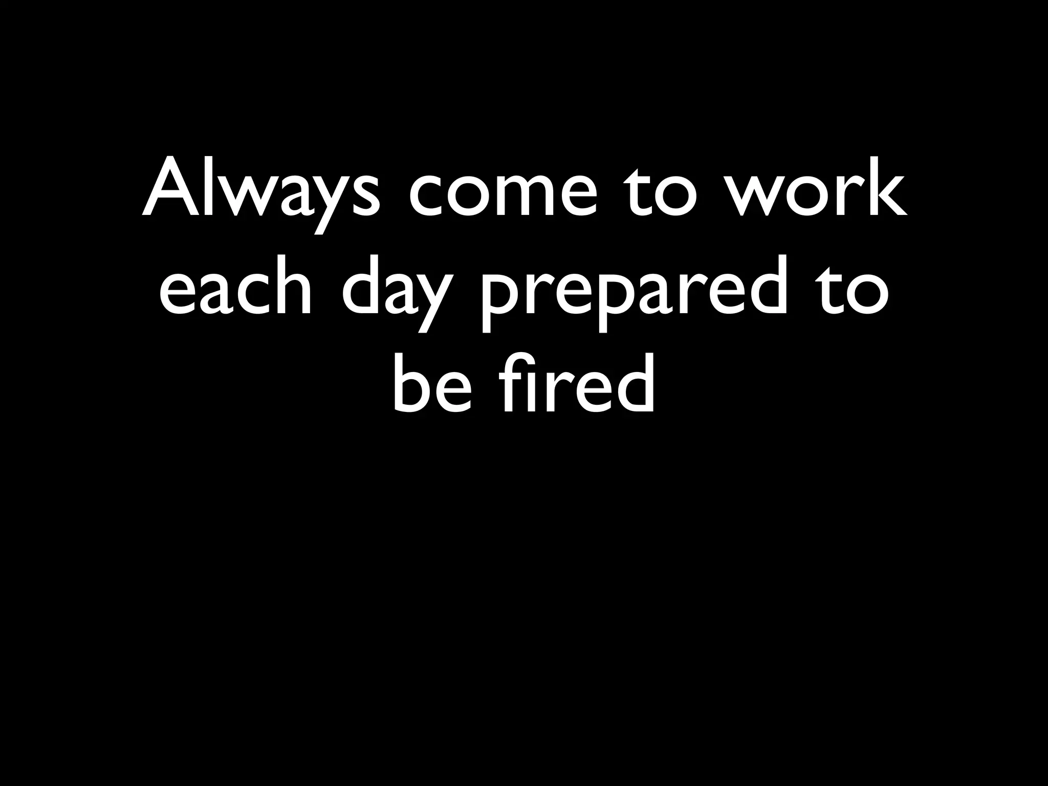 Always come to work
each day prepared to
      be ﬁred
 