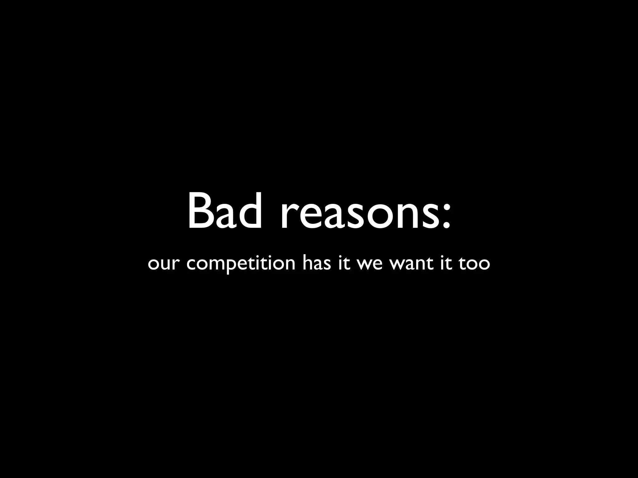 Bad reasons:
our competition has it we want it too
 
