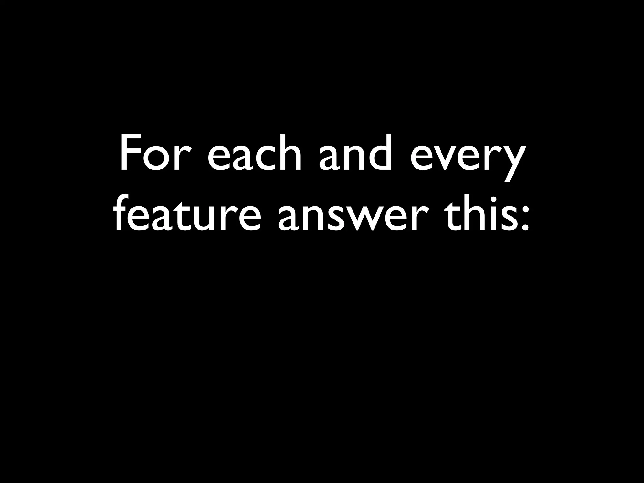 For each and every
feature answer this:
 