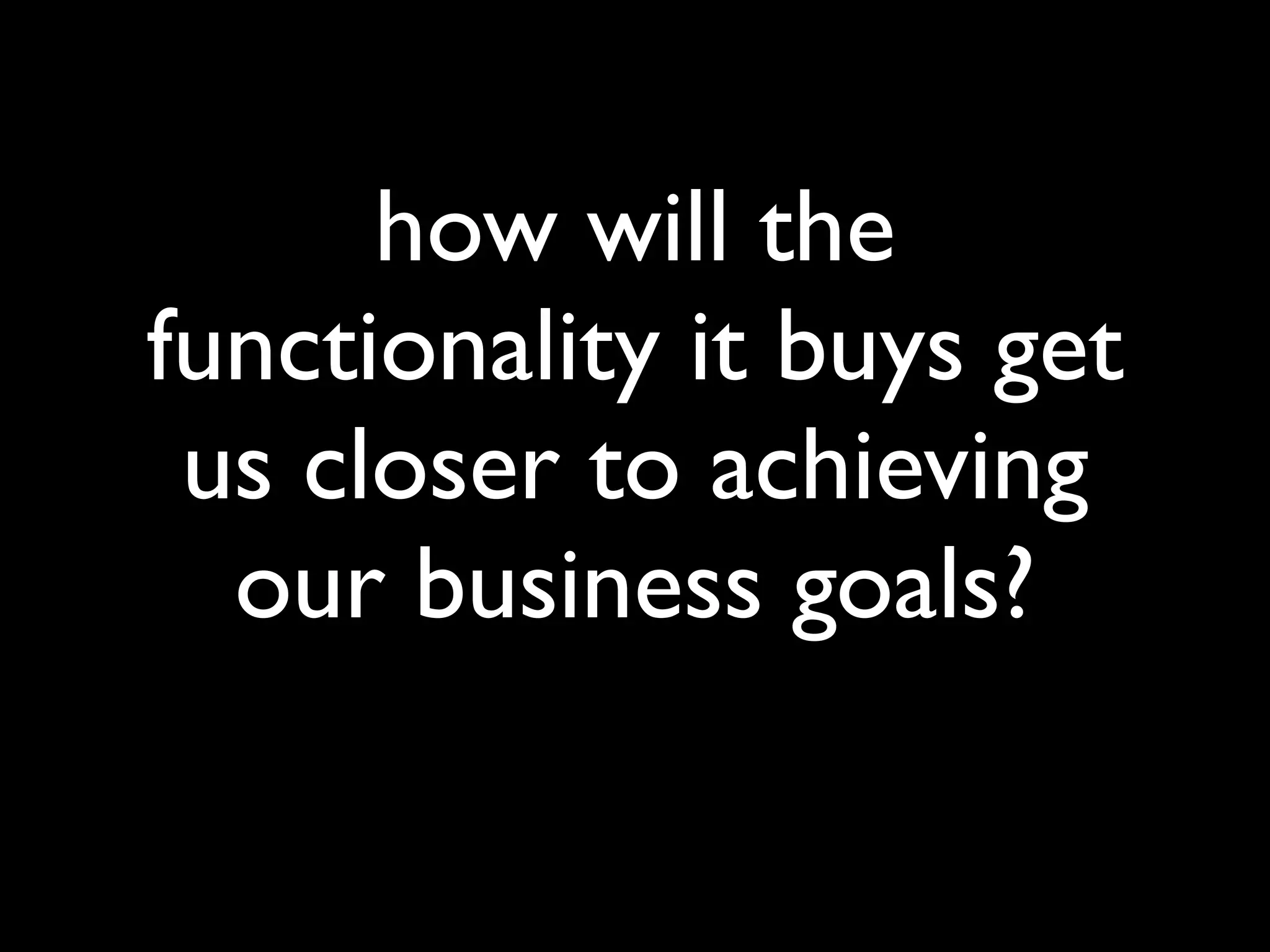 how will the
functionality it buys get
 us closer to achieving
  our business goals?
 