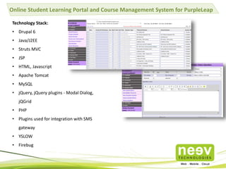Online Student Learning Portal and Course Management System for PurpleLeap
Technology Stack:
• Drupal 6
• Java/J2EE
• Struts MVC
• JSP
• HTML, Javascript
• Apache Tomcat
• MySQL
• jQuery, jQuery plugins - Modal Dialog,
jQGrid
• PHP
• Plugins used for integration with SMS
gateway
• YSLOW
• Firebug
 