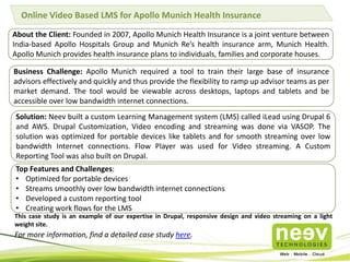 Online Video Based LMS for Apollo Munich Health Insurance
About the Client: Founded in 2007, Apollo Munich Health Insurance is a joint venture between
India-based Apollo Hospitals Group and Munich Re’s health insurance arm, Munich Health.
Apollo Munich provides health insurance plans to individuals, families and corporate houses.
Business Challenge: Apollo Munich required a tool to train their large base of insurance
advisors effectively and quickly and thus provide the flexibility to ramp up advisor teams as per
market demand. The tool would be viewable across desktops, laptops and tablets and be
accessible over low bandwidth internet connections.
Solution: Neev built a custom Learning Management system (LMS) called iLead using Drupal 6
and AWS. Drupal Customization, Video encoding and streaming was done via VASOP. The
solution was optimized for portable devices like tablets and for smooth streaming over low
bandwidth Internet connections. Flow Player was used for Video streaming. A Custom
Reporting Tool was also built on Drupal.
Top Features and Challenges:
• Optimized for portable devices
• Streams smoothly over low bandwidth internet connections
• Developed a custom reporting tool
• Creating work flows for the LMS
For more information, find a detailed case study here.
This case study is an example of our expertise in Drupal, responsive design and video streaming on a light
weight site.
 