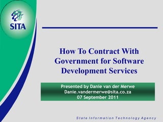 How To Contract With
Government for Software
 Development Services
 Presented by Danie van der Merwe
  Danie.vandermerwe@sita.co.za
        07 September 2011



       State Information Technology Agency
 