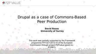 Drupal as a case of Commons-Based
Peer Production
David Rozas
University of Surrey
Drupal Camp North East – 26.07.2014www.p2pvalue.eu
This work was partially supported by the Framework
programme FP7-ICT-2013-10 of the European
Commission through project P2Pvalue (grant no.:
610961).
 