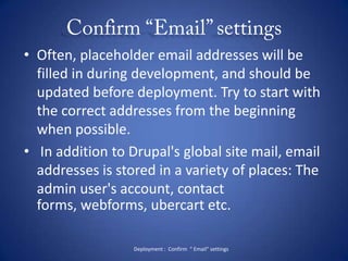 Confirm “Email” settingsOften, placeholder email addresses will be filled in during development, and should be updated before deployment. Try to start with the correct addresses from the beginning when possible. In addition to Drupal's global site mail, email addresses is stored in a variety of places: The admin user's account, contact forms, webforms, ubercart etc.Deployment :  Confirm  “ Email” settings