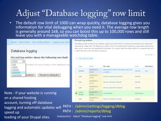 Adjust “Database logging” row limitThe default row limit of 1000 can wrap quickly, database logging gives you information for vital debugging when you need it. The average row length is generally around 1kB, so you can boost this up to 100,000 rows and still leave you with a manageable watchdog table.Note : If your website is running on a shared hosting account, turning off database logging and automatic updates will speed uploading of your Drupal sites. PATH :  /admin/settings/logging/dblogPATH :  /admin/reports/dblogDeployment :  Adjust “Database logging” row limit
