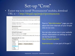 Set-up “Cron” Easiest way is to install “Poormanscron” modules, download URL is - > http://drupal.org/project/poormanscronThen in “Site Information” page you canadjust the time intervals of your Drupal sites to run cron.You can also setup cron in your websitecPanel, information on setting up croncan be found here :http://drupal.org/cronPoormanscron is now part of Drupal 7Deployment :  Set up cron : Install Poormanscron module