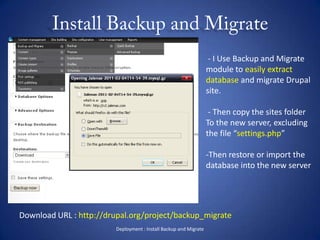 Install Backup and MigrateDeployment : Install Backup and Migrate - I Use Backup and Migrate module to easily extract database and migrate Drupal site. - Then copy the sites folder To the new server, excluding the file “settings.php”Then restore or import the database into the new serverDownload URL : http://drupal.org/project/backup_migrate