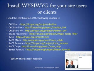 Install WYSIWYG for your site users or clientsDeployment : Install WYSIWYG  editorI used the combination of the following  modules :  CKEditor  - http://drupal.org/project/ckeditor