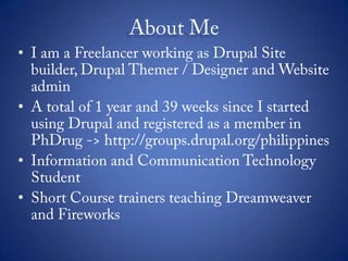 About MeI am a Freelancer working as Drupal Site builder, Drupal Themer / Designer and Website adminA total of 1 year and 39 weeks since I started using Drupal and registered as a member in PhDrug -> http://groups.drupal.org/philippinesInformation and Communication Technology StudentShort Course trainers teaching Dreamweaver and Fireworks