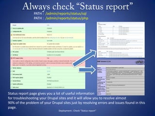 Always check “Status report”Deployment : Check “Status report”PATH :  /admin/reports/status/sqlPATH :  /admin/reports/status/phpStatus report page gives you a lot of useful informationfor troubleshooting your Drupal sites and it will allow you to resolve almost 90% of the problem of your Drupal sites just by resolving errors and issues found in this page.