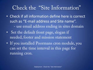 Check the  “Site Information”Check if all information define here is correct such as “E-mail address and Site name”.       - use email address ending in sites domain Set the default front page, slogan if needed, footer and mission statementIf you installed Poormans cron module, you can set the time interval in this page for running cron.Deployment :  Check the “ Site Information”
