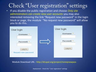Check “User registration” settingsIf you disable the public registration and choose Only site administrators can create new user accounts you may also interested removing the link “Request new password” in the login block or page, the module  “No request new password” will allow you to do this.Module Download URL : http://drupal.org/project/noreqnewpassDeployment :  Check the “ User registration” settings