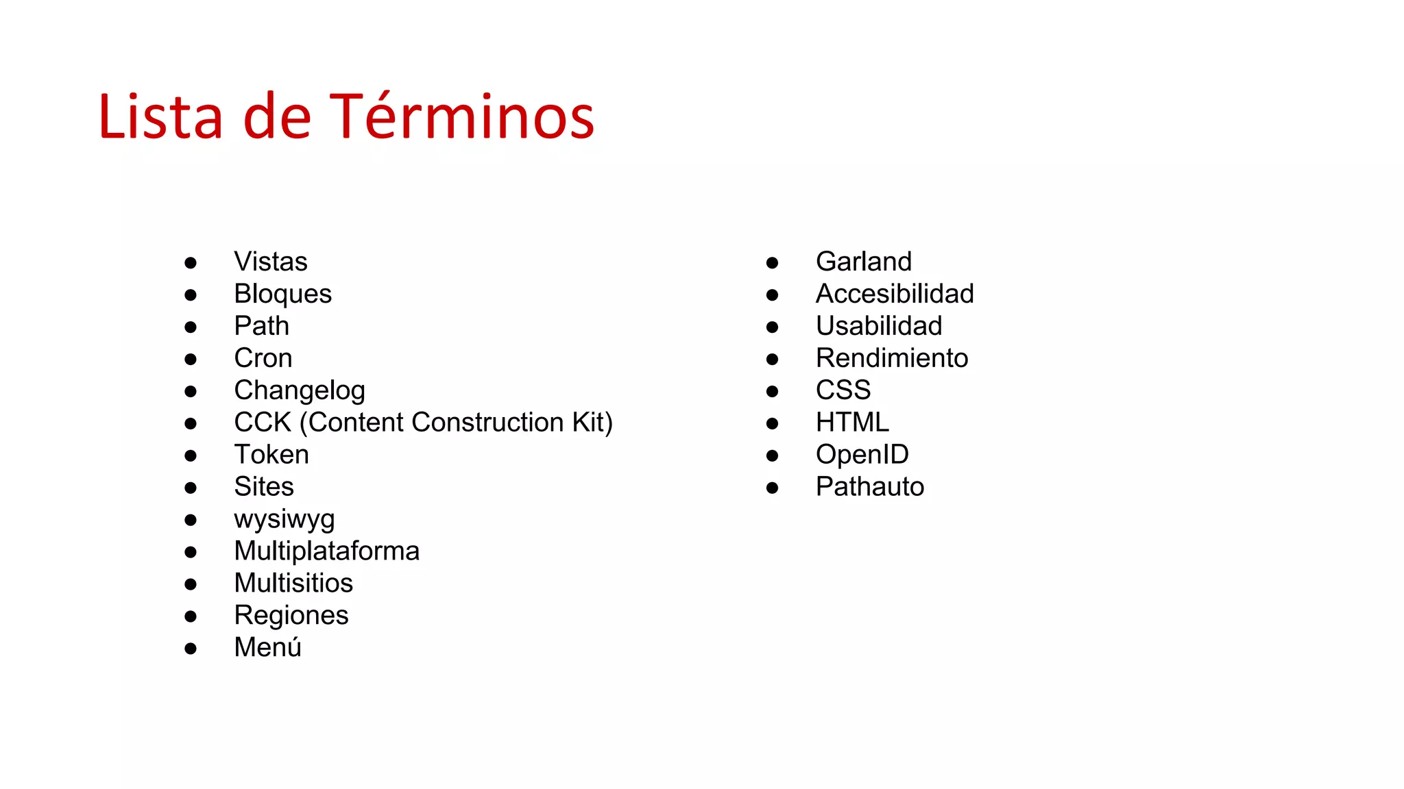 Lista de Términos
● Vistas
● Bloques
● Path
● Cron
● Changelog
● CCK (Content Construction Kit)
● Token
● Sites
● wysiwyg
● Multiplataforma
● Multisitios
● Regiones
● Menú
● Garland
● Accesibilidad
● Usabilidad
● Rendimiento
● CSS
● HTML
● OpenID
● Pathauto
 