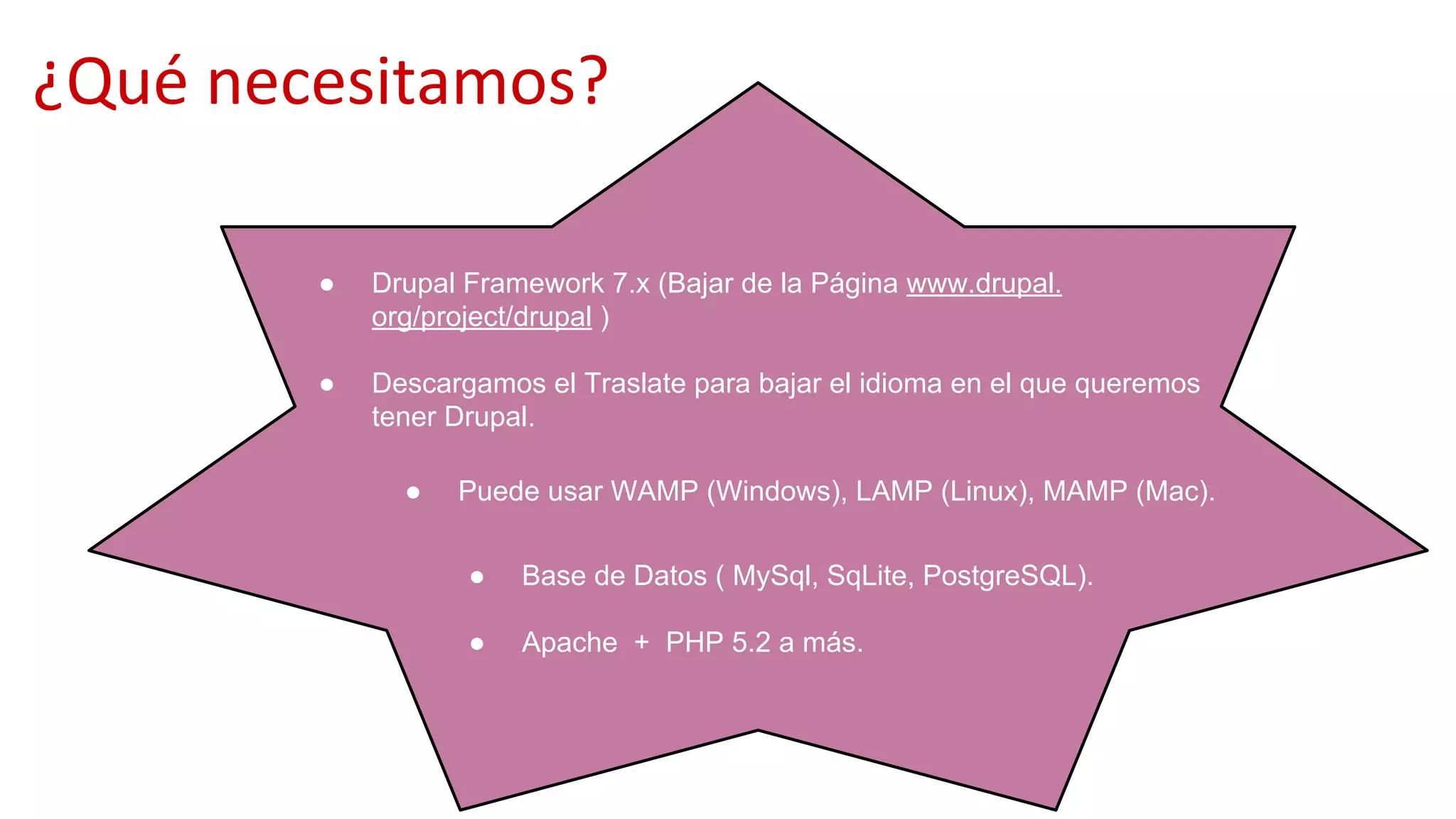 ¿Qué necesitamos?
● Puede usar WAMP (Windows), LAMP (Linux), MAMP (Mac).
● Drupal Framework 7.x (Bajar de la Página www.drupal.
org/project/drupal )
● Descargamos el Traslate para bajar el idioma en el que queremos
tener Drupal.
● Base de Datos ( MySql, SqLite, PostgreSQL).
● Apache + PHP 5.2 a más.
 