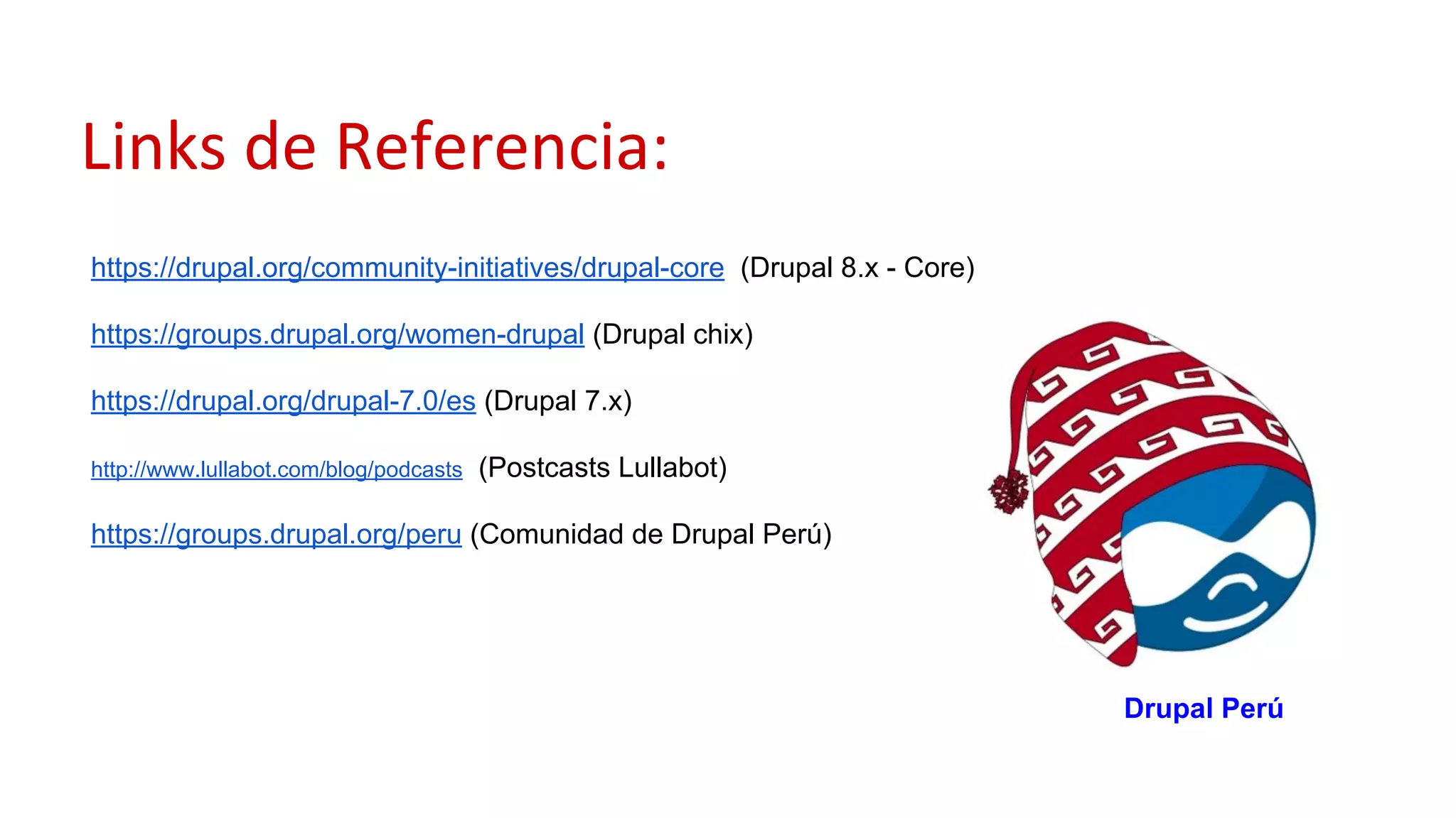 Links de Referencia:
https://drupal.org/community-initiatives/drupal-core (Drupal 8.x - Core)
https://groups.drupal.org/women-drupal (Drupal chix)
https://drupal.org/drupal-7.0/es (Drupal 7.x)
http://www.lullabot.com/blog/podcasts (Postcasts Lullabot)
https://groups.drupal.org/peru (Comunidad de Drupal Perú)
Drupal Perú
 