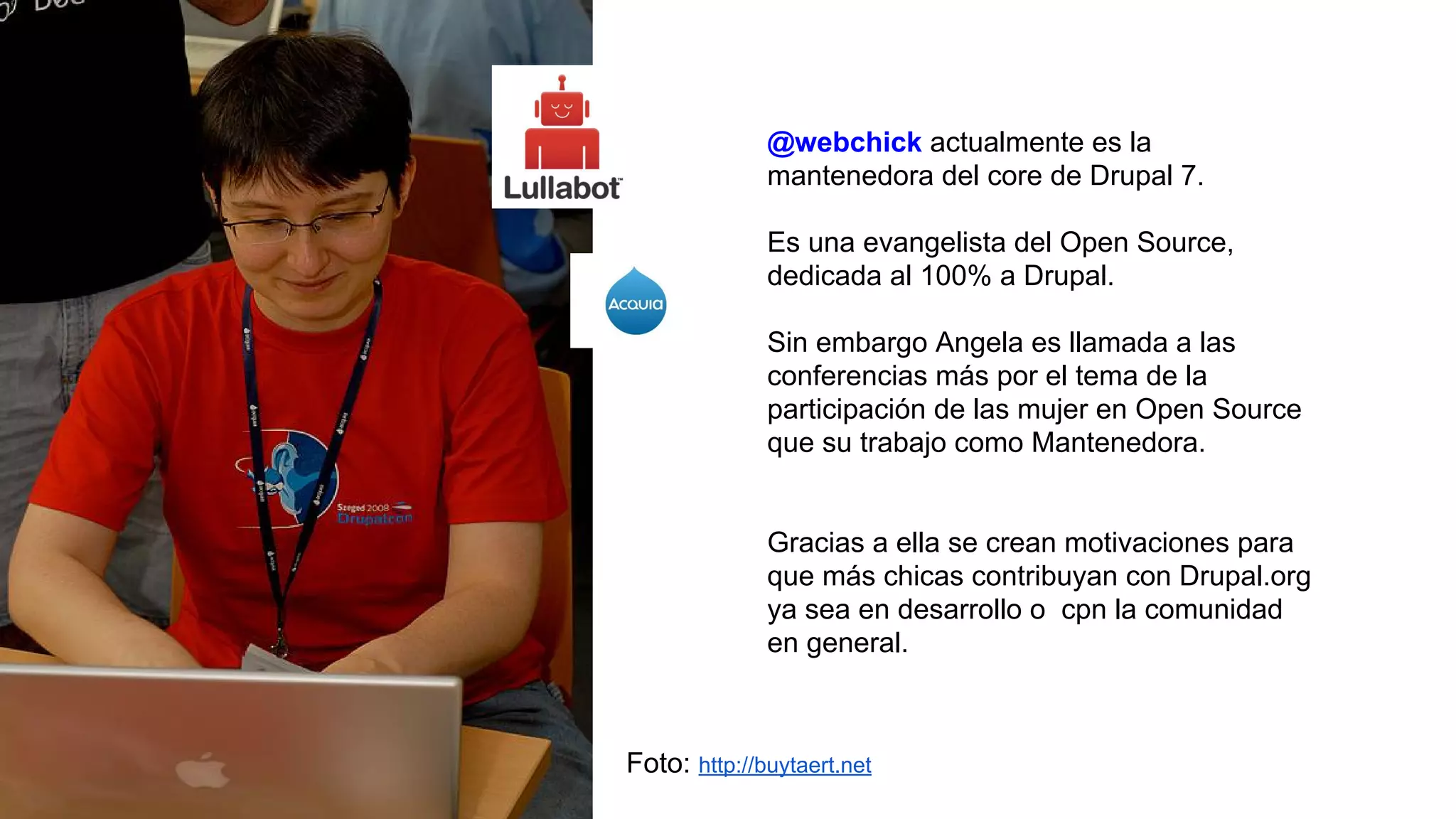 @webchick actualmente es la
mantenedora del core de Drupal 7.
Es una evangelista del Open Source,
dedicada al 100% a Drupal.
Sin embargo Angela es llamada a las
conferencias más por el tema de la
participación de las mujer en Open Source
que su trabajo como Mantenedora.
Gracias a ella se crean motivaciones para
que más chicas contribuyan con Drupal.org
ya sea en desarrollo o cpn la comunidad
en general.
Foto: http://buytaert.net
 