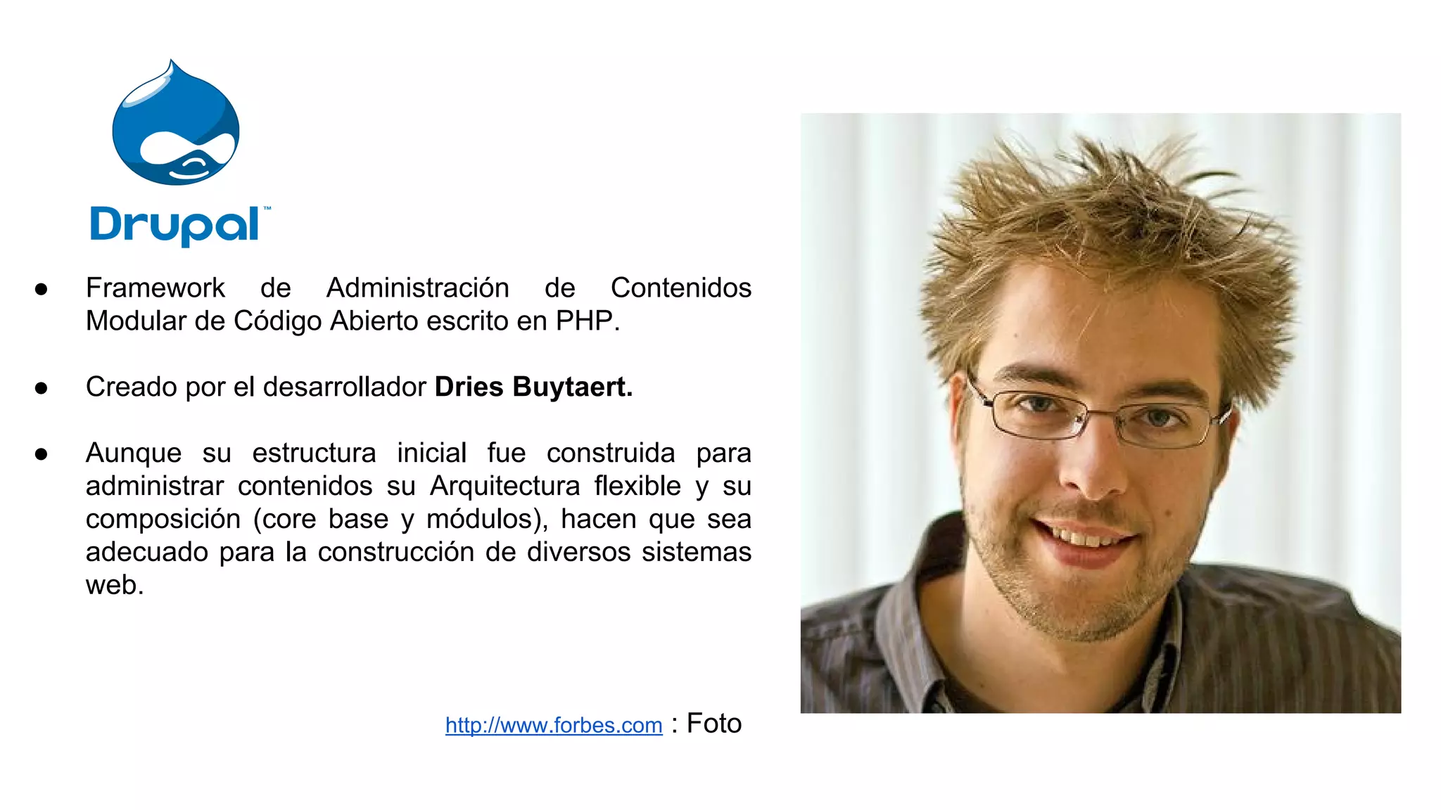 ● Framework de Administración de Contenidos
Modular de Código Abierto escrito en PHP.
● Creado por el desarrollador Dries Buytaert.
● Aunque su estructura inicial fue construida para
administrar contenidos su Arquitectura flexible y su
composición (core base y módulos), hacen que sea
adecuado para la construcción de diversos sistemas
web.
http://www.forbes.com : Foto
 