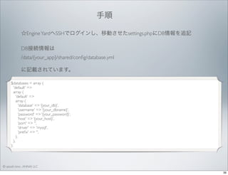 手順 
☆Engine YardへSSHでログインし、移動させたsettings.phpにDB情報を追記
DB接続情報は
/data/{your_app}/shared/conﬁg/database.yml
に記載されています。
$databases = array (
'default' =>
array (
'default' =>
array (
'database' => ‘{your_db}’,
'username' => ‘{your_dbname}’,
'password' => ‘{your_password}’,
'host' => ‘{your_host}’,
'port' => '',
'driver' => 'mysql',
'preﬁx' => '',
),
),
);

© satoshi kino , ANNAI LLC
39

 