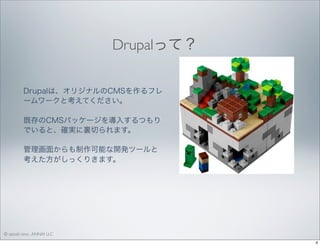 Drupalって？ 
Drupalは、オリジナルのCMSを作るフレ
ームワークと考えてください。
既存のCMSパッケージを導入するつもり
でいると、確実に裏切られます。
管理画面からも制作可能な開発ツールと
考えた方がしっくりきます。

© satoshi kino , ANNAI LLC
4

 