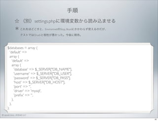 手順 
☆ （別）settings.phpに環境変数から読み込ませる
＊ これをほどこすと、EnviromnetのStop, Bootにかかわらず使えるのだが、
  テストではDrushと相性が悪かった。今後に期待。

$databases = array (
'default' =>
array (
'default' =>
array (
'database' => $_SERVER["DB_NAME"],
'username' => $_SERVER["DB_USER"],
'password' => $_SERVER["DB_PASS"],
'host' => $_SERVER["DB_HOST"],
'port' => '',
'driver' => 'mysql',
'preﬁx' => '',
),
),
);
© satoshi kino , ANNAI LLC
41

 