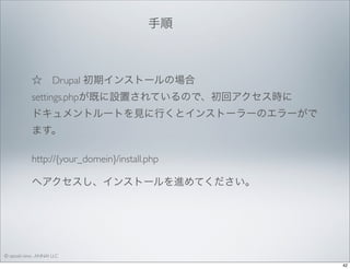 手順 

☆ Drupal 初期インストールの場合
settings.phpが既に設置されているので、初回アクセス時に
ドキュメントルートを見に行くとインストーラーのエラーがで
ます。
http://{your_domein}/install.php
へアクセスし、インストールを進めてください。

© satoshi kino , ANNAI LLC
42

 