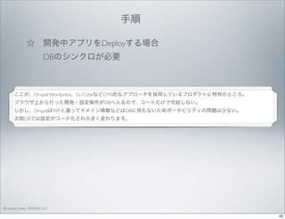 手順 
☆ 開発中アプリをDeployする場合
  DBのシンクロが必要

ここが、Drupal, Wordpress、Ec-CubeなどCMS的なアプローチを採用しているプロダクトに特有のところ。
ブラウザ上から行った開発・設定操作がDBへ入るので、コードだけで完結しない。
しかし、DrupalはWPと違ってドメイン情報などはDBに持たないためポータビリティの問題は少ない。
次期D8では設定がコード化され大きく変わります。

© satoshi kino , ANNAI LLC
43

 
