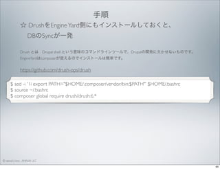 手順 
☆ DrushをEngine Yard側にもインストールしておくと、
DBのSyncが一発
Drush とは Drupal shell という意味のコマンドラインツールで、Drupalの開発に欠かせないものです。
EngineYardはcomposerが使えるのでインストールは簡単です。

https://github.com/drush-ops/drush
$ sed -i '1i export PATH="$HOME/.composer/vendor/bin:$PATH"' $HOME/.bashrc
$ source ~/.bashrc
$ composer global require drush/drush:6.*

© satoshi kino , ANNAI LLC
44

 