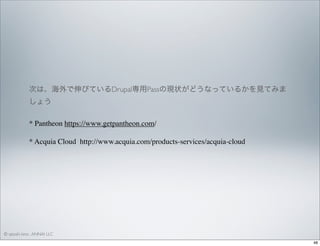 次は、海外で伸びているDrupal専用Passの現状がどうなっているかを見てみま
しょう
* Pantheon https://www.getpantheon.com/
* Acquia Cloud http://www.acquia.com/products-services/acquia-cloud

© satoshi kino , ANNAI LLC
48

 