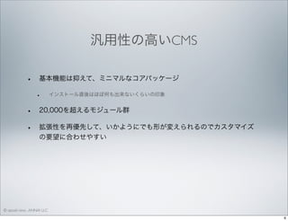 汎用性の高いCMS
•

基本機能は抑えて、ミニマルなコアパッケージ

•

•
•

インストール直後はほぼ何も出来ないくらいの印象

20,000を超えるモジュール群
拡張性を再優先して、いかようにでも形が変えられるのでカスタマイズ
の要望に合わせやすい

© satoshi kino , ANNAI LLC
6

 