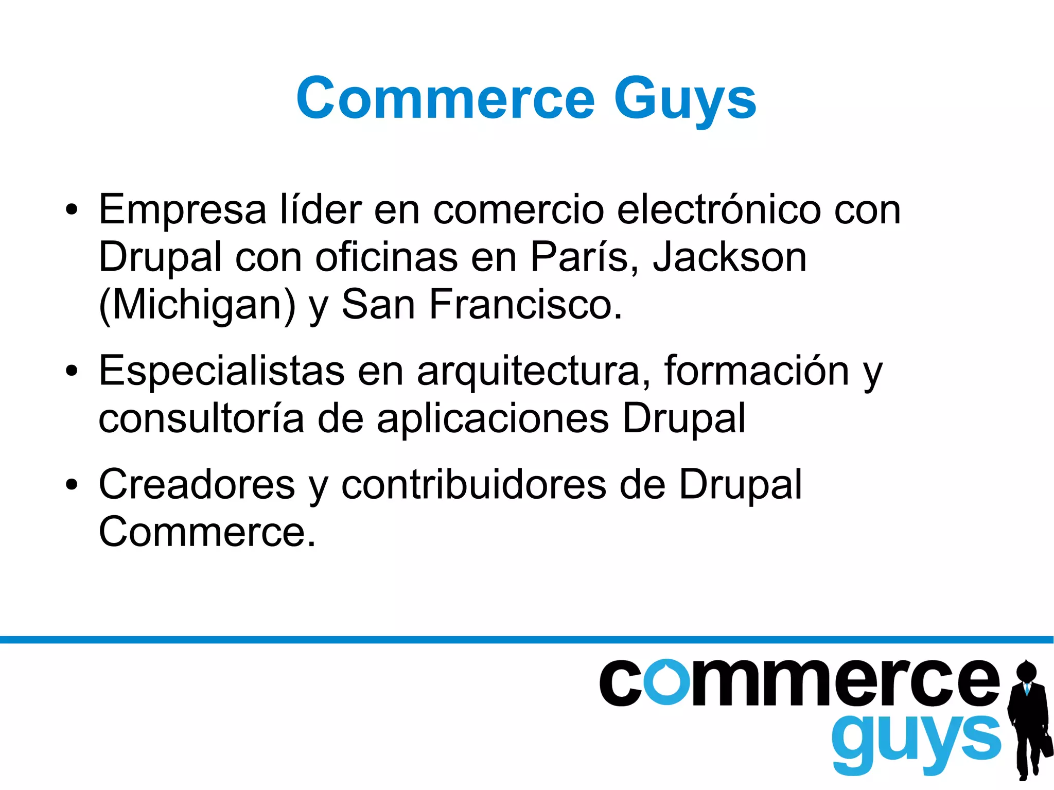 Commerce Guys
●   Empresa líder en comercio electrónico con
    Drupal con oficinas en París, Jackson
    (Michigan) y San Francisco.
●   Especialistas en arquitectura, formación y
    consultoría de aplicaciones Drupal
●   Creadores y contribuidores de Drupal
    Commerce.
 