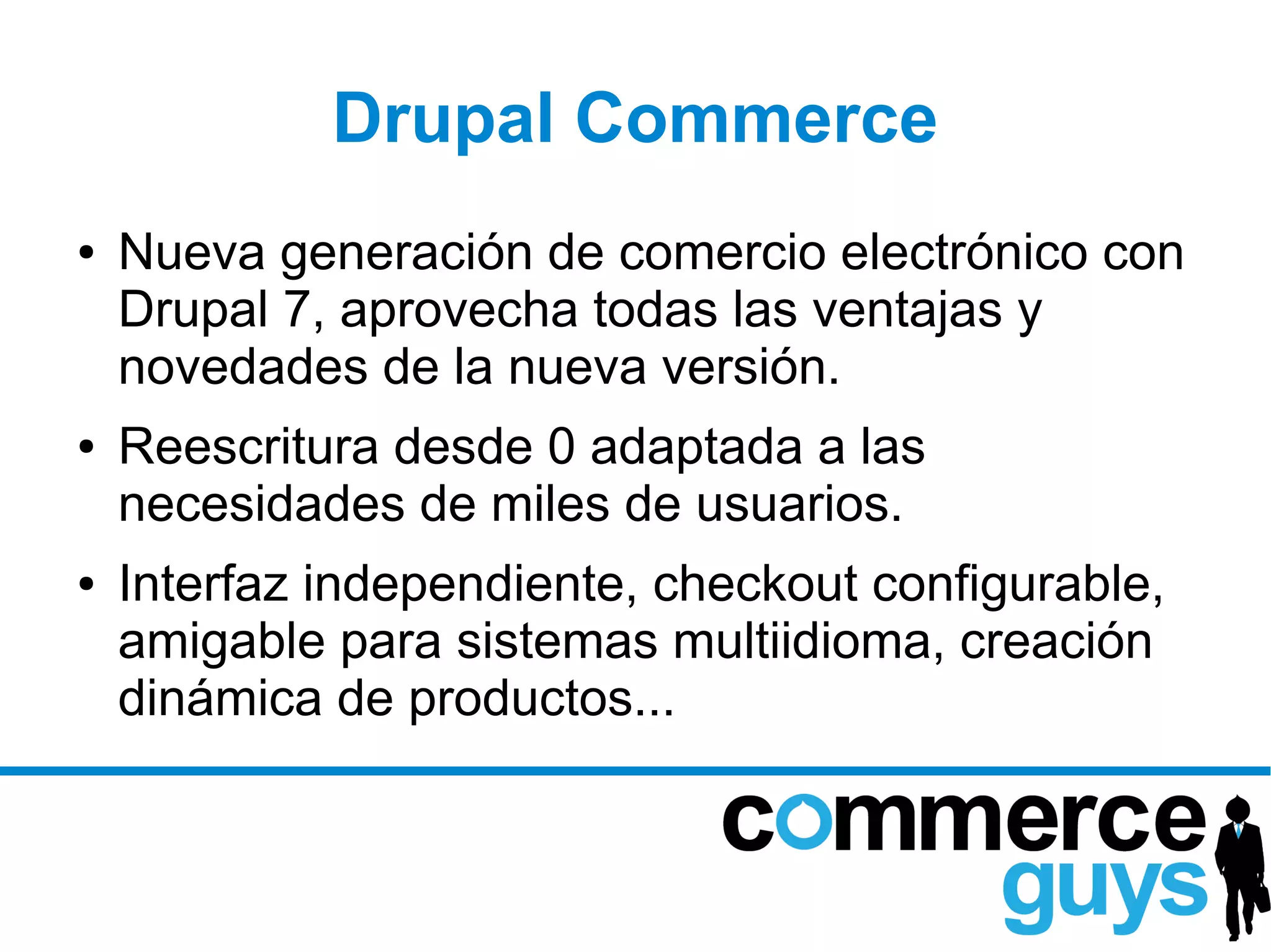 Drupal Commerce
●   Nueva generación de comercio electrónico con
    Drupal 7, aprovecha todas las ventajas y
    novedades de la nueva versión.
●   Reescritura desde 0 adaptada a las
    necesidades de miles de usuarios.
●   Interfaz independiente, checkout configurable,
    amigable para sistemas multiidioma, creación
    dinámica de productos...
 