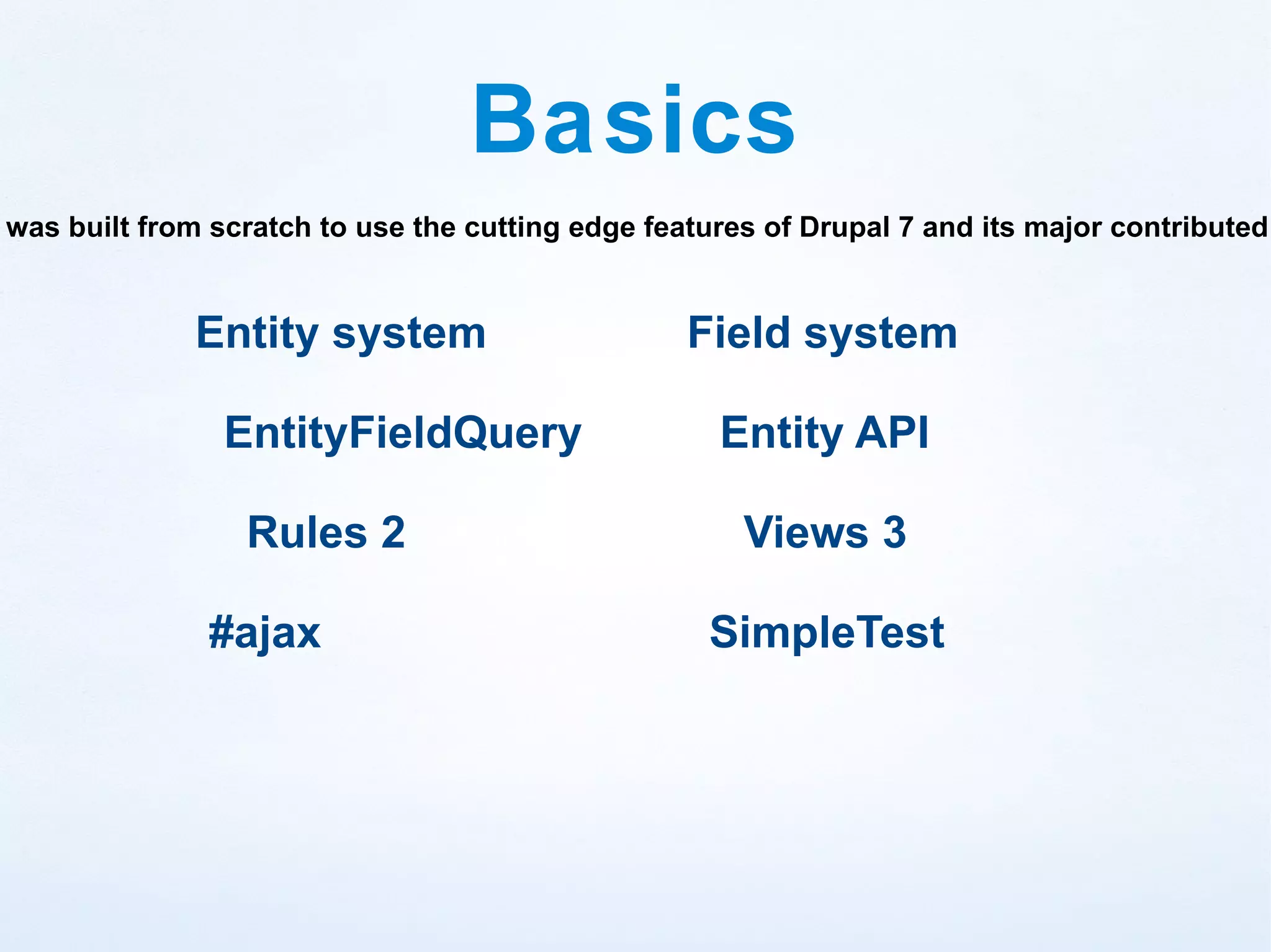 Basics
was built from scratch to use the cutting edge features of Drupal 7 and its major contributed


             Entity system                        Field system

                EntityFieldQuery                    Entity API

                 Rules 2                              Views 3

              #ajax                                SimpleTest
 