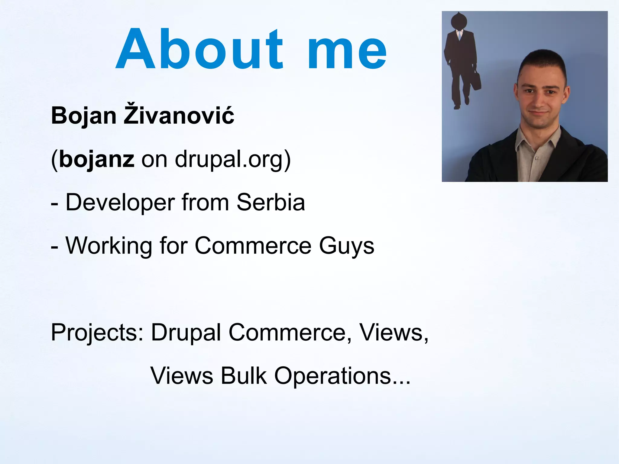 About me
Bojan Živanović
(bojanz on drupal.org)
- Developer from Serbia
- Working for Commerce Guys


Projects: Drupal Commerce, Views,
         Views Bulk Operations...
 