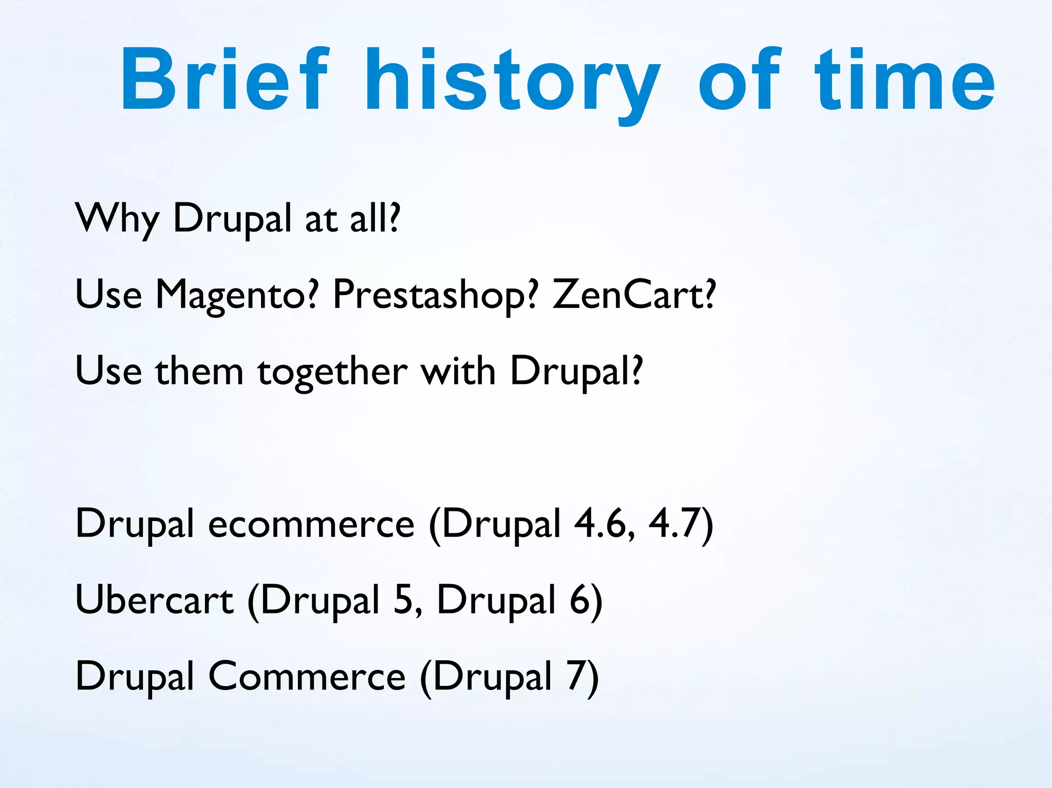 Brief history of time
Why Drupal at all?
Use Magento? Prestashop? ZenCart?
Use them together with Drupal?


Drupal ecommerce (Drupal 4.6, 4.7)
Ubercart (Drupal 5, Drupal 6)
Drupal Commerce (Drupal 7)
 