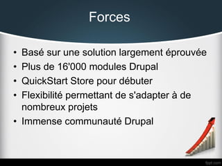 Forces
•
•
•
•

Basé sur une solution largement éprouvée
Plus de 16'000 modules Drupal
QuickStart Store pour débuter
Flexibilité permettant de s'adapter à de
nombreux projets
• Immense communauté Drupal

 
