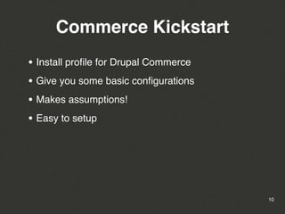 Commerce Kickstart
• Install proﬁle for Drupal Commerce
• Give you some basic conﬁgurations
• Makes assumptions!
• Easy to setup




                                       10
 