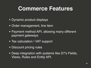 Commerce Features
• Dynamic product displays
• Order management, line item
• Payment method API, allowing many different
 payment gateways

• Tax calculation / VAT support
• Discount pricing rules
• Deep integration with systems like D7's Fields,
 Views, Rules and Entity API.
                                                    16
 