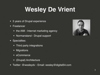 Wesley De Vrient
•   5 years of Drupal experience

•   Freelancer

    •   the AIM - Internet marketing agency

    •   Normansland - Drupal support

•   Specialties:

    •   Third party integrations

    •   Migrations

    •   eCommerce

    •   (Drupal) Architecture

•   Twitter: @wesleydv - Email: wesley@digital54.com
                                                       2
 