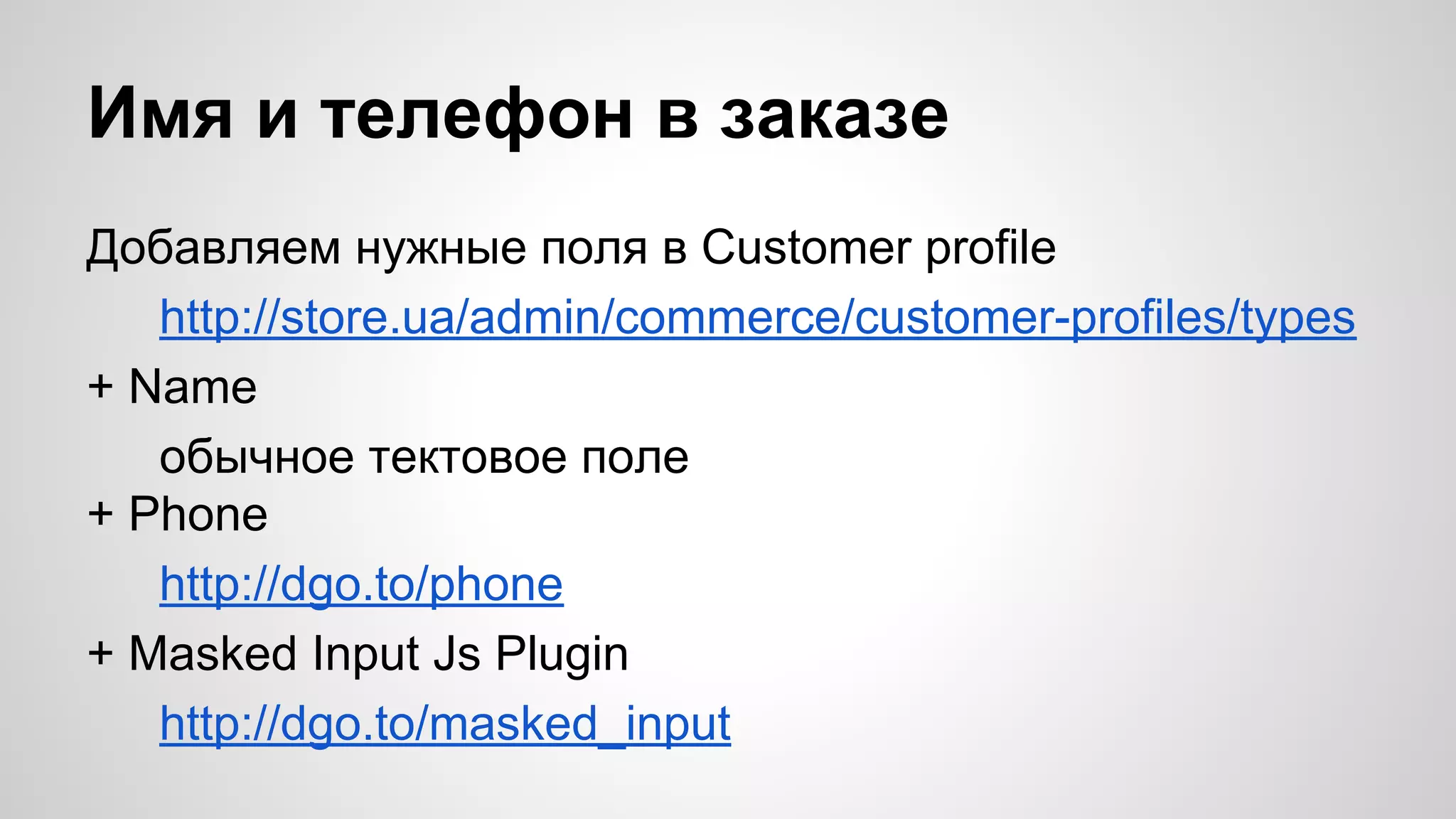 Имя и телефон в заказе 
Добавляем нужные поля в Customer profile 
http://store.ua/admin/commerce/customer-profiles/types 
+ Name 
обычное тектовое поле 
+ Phone 
http://dgo.to/phone 
+ Masked Input Js Plugin 
http://dgo.to/masked_input 
 